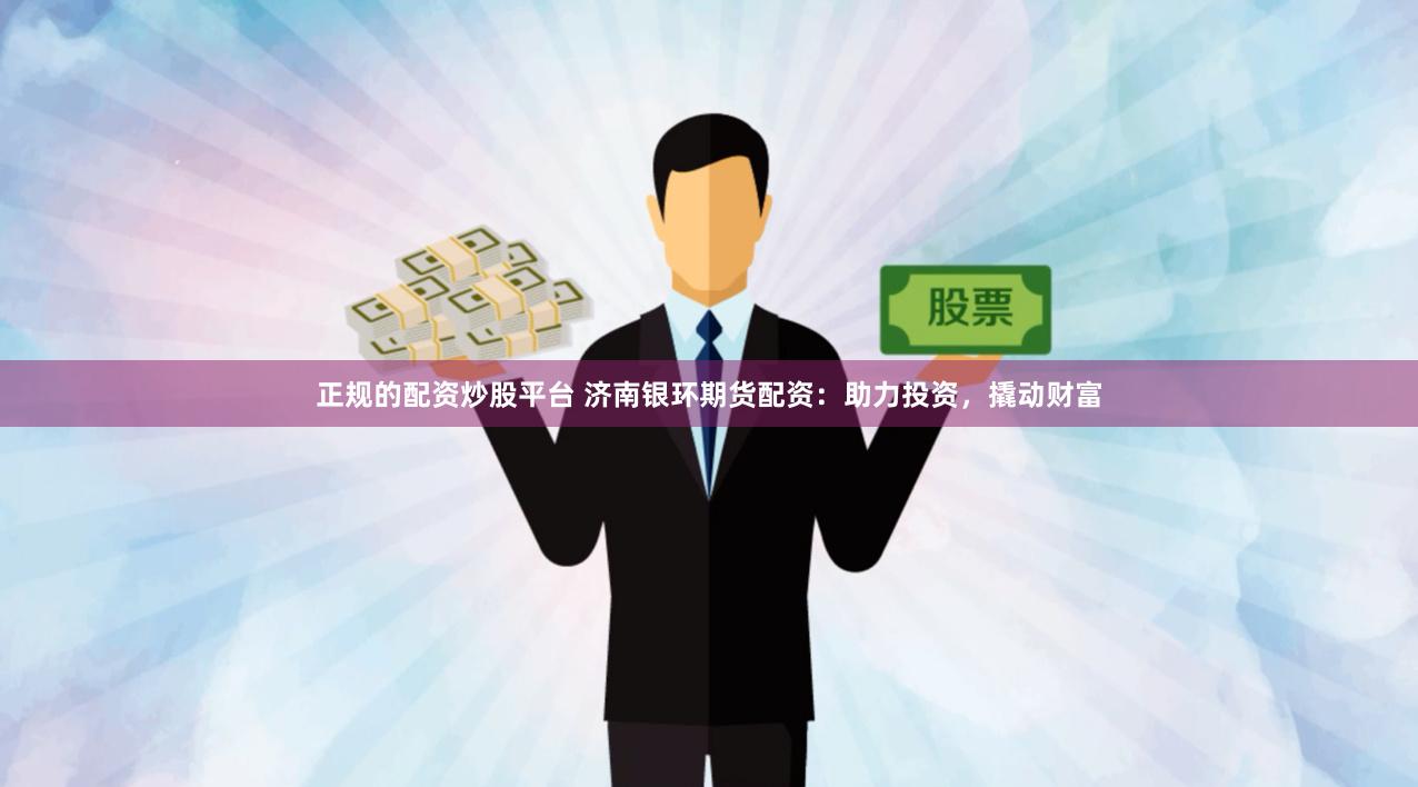 正规的配资炒股平台 济南银环期货配资：助力投资，撬动财富