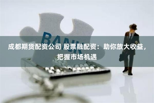 成都期货配资公司 股票融配资：助你放大收益，把握市场机遇