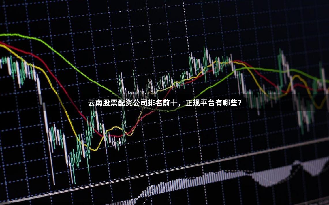 云南股票配资公司排名前十，正规平台有哪些？